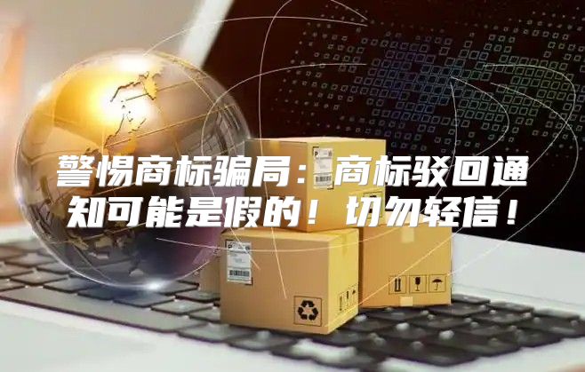 警惕商标骗局：商标驳回通知可能是假的！切勿轻信！