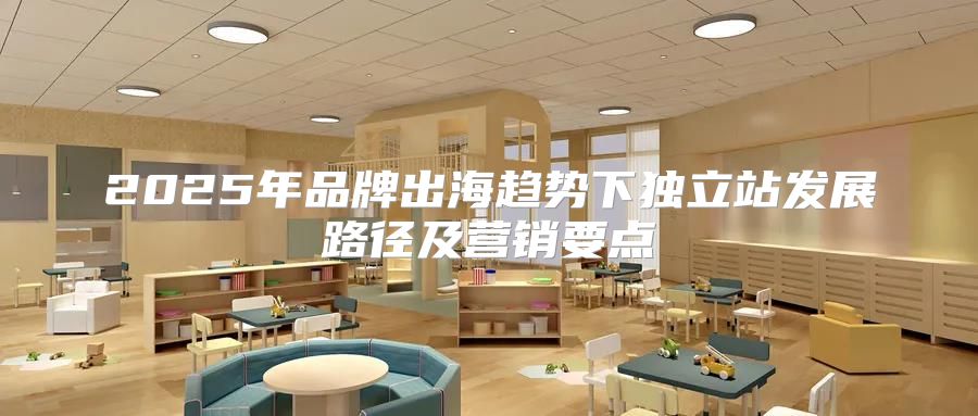 2025年品牌出海趋势下独立站发展路径及营销要点