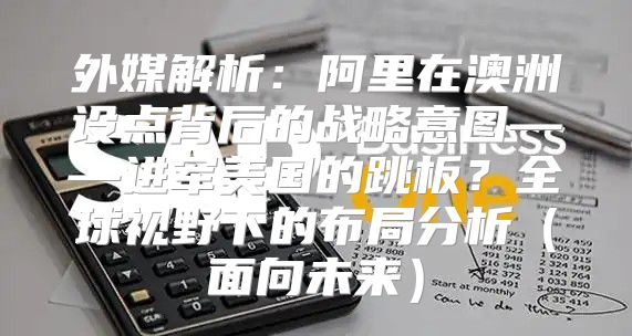 外媒解析：阿里在澳洲设点背后的战略意图——进军美国的跳板？全球视野下的布局分析面向未来