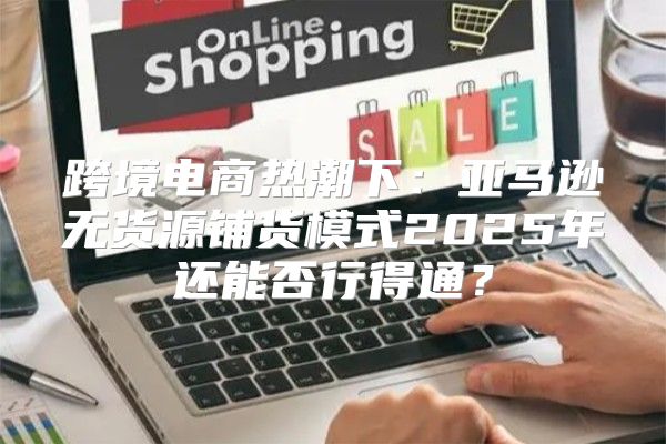 跨境电商热潮下：亚马逊无货源铺货模式2025年还能否行得通？