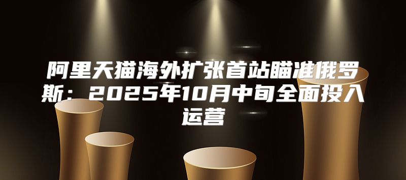 阿里天猫海外扩张首站瞄准俄罗斯：2025年10月中旬全面投入运营
