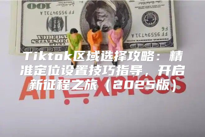 Tiktok区域选择攻略：精准定位设置技巧指导，开启新征程之旅2025版