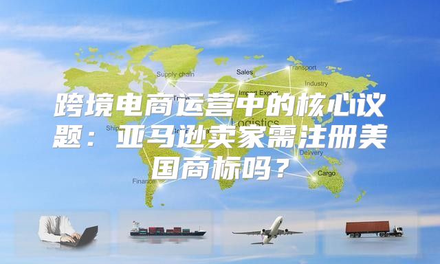 跨境电商运营中的核心议题：亚马逊卖家需注册美国商标吗？