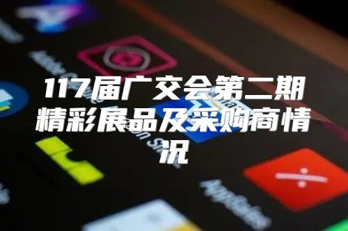 117届广交会第二期精彩展品及采购商情况
