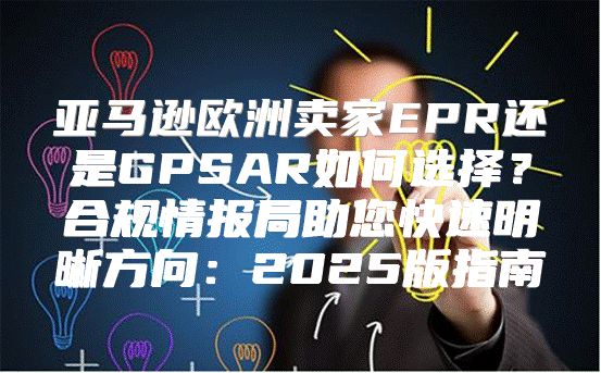 亚马逊欧洲卖家EPR还是GPSAR如何选择？合规情报局助您快速明晰方向：2025版指南