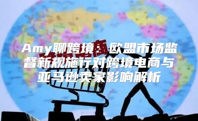 Amy聊跨境：欧盟市场监督新规施行对跨境电商与亚马逊卖家影响解析