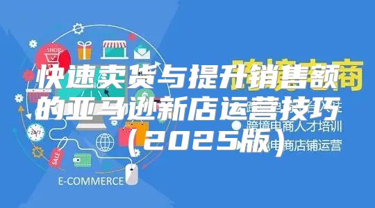 快速卖货与提升销售额的亚马逊新店运营技巧2025版