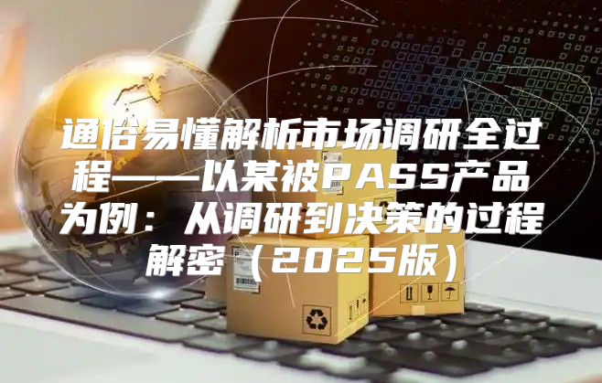 通俗易懂解析市场调研全过程——以某被PASS产品为例：从调研到决策的过程解密2025版