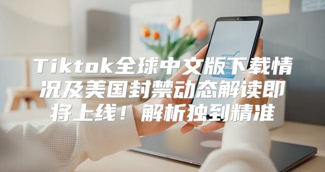 Tiktok全球中文版下载情况及美国封禁动态解读即将上线！解析独到精准