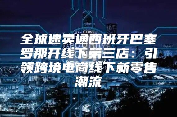 全球速卖通西班牙巴塞罗那开线下第三店：引领跨境电商线下新零售潮流