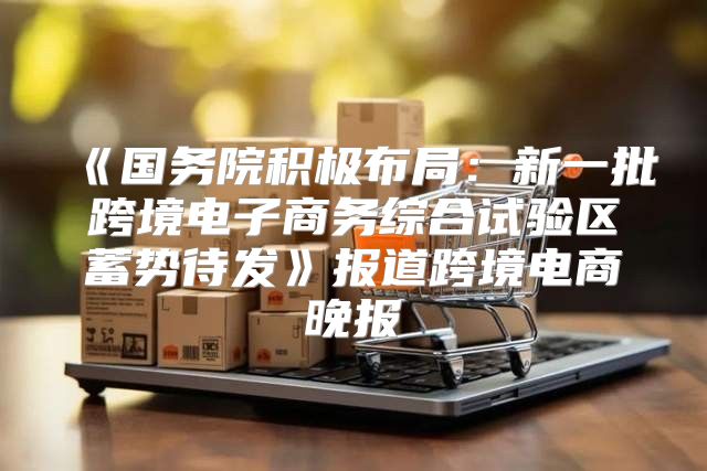 国务院积极布局：新一批跨境电子商务综合试验区蓄势待发报道跨境电商晚报