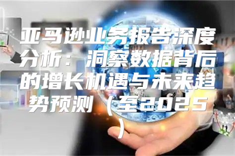 亚马逊业务报告深度分析：洞察数据背后的增长机遇与未来趋势预测至2025