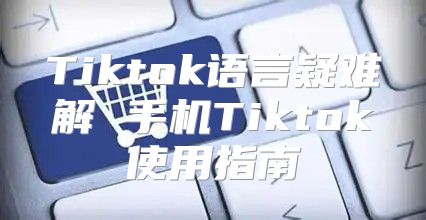 Tiktok语言疑难解 手机Tiktok使用指南