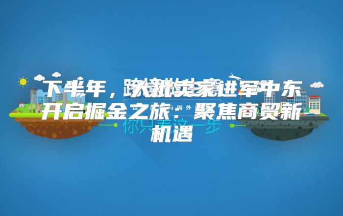 下半年，大批卖家进军中东开启掘金之旅：聚焦商贸新机遇
