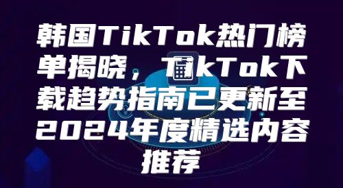 韩国TikTok热门榜单揭晓，TikTok下载趋势指南已更新至2025年度精选内容推荐