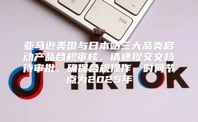 亚马逊美国与日本站三大品类启动产品合规审核，请速提交文档待审批，确保合规操作，时间节点为2025年
