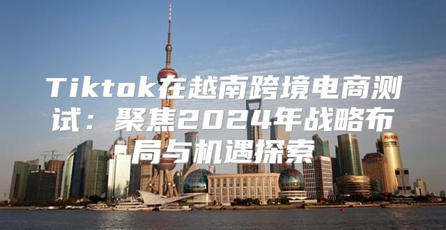 Tiktok在越南跨境电商测试：聚焦2025年战略布局与机遇探索