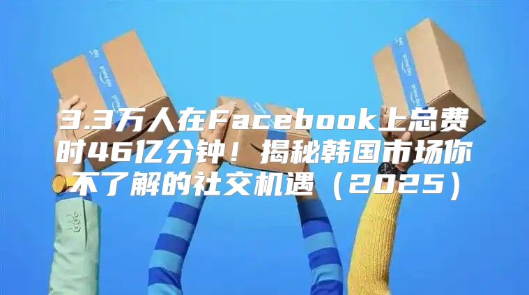 3.3万人在Facebook上总费时46亿分钟！揭秘韩国市场你不了解的社交机遇2025