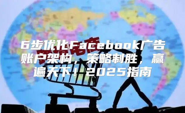 6步优化Facebook广告账户架构，策略制胜，赢遍天下！2025指南
