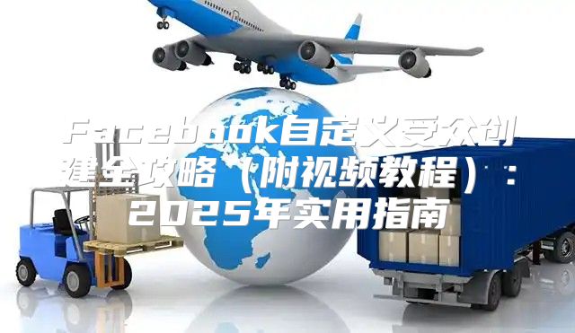 Facebook自定义受众创建全攻略附视频教程：2025年实用指南