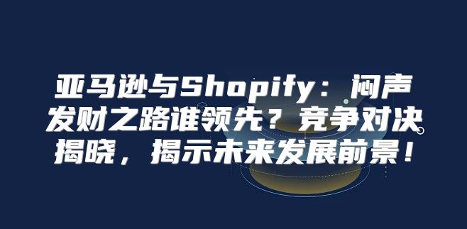 亚马逊与Shopify：闷声发财之路谁领先？竞争对决揭晓，揭示未来发展前景！