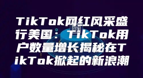 TikTok网红风采盛行美国：TikTok用户数量增长揭秘在TikTok掀起的新浪潮