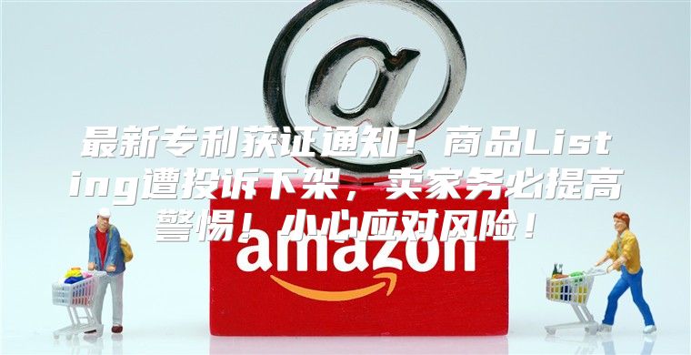 最新专利获证通知！商品Listing遭投诉下架，卖家务必提高警惕！小心应对风险！
