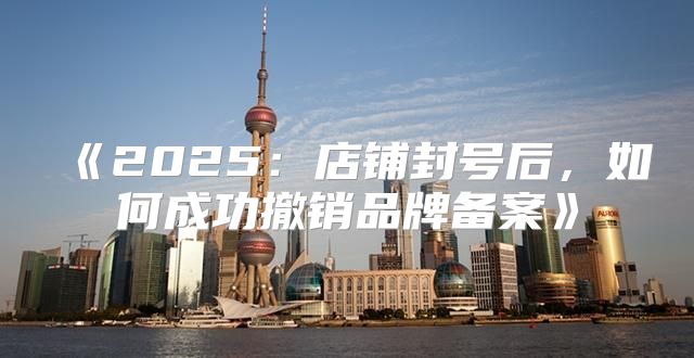 2025店铺封号后，如何成功撤销品牌备案