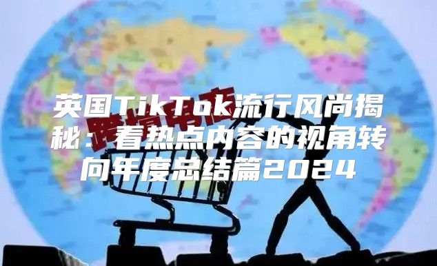 英国TikTok流行风尚揭秘：看热点内容的视角转向年度总结篇2025