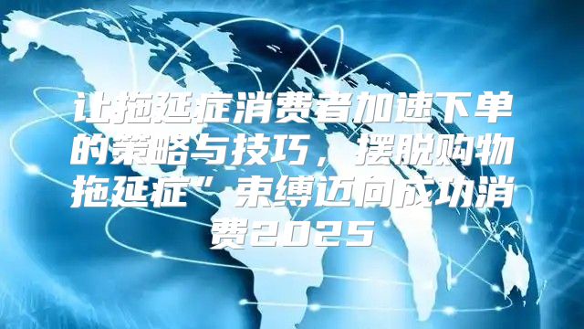 让拖延症消费者加速下单的策略与技巧，摆脱购物拖延症”束缚迈向成功消费2025
