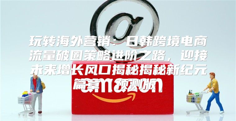 玩转海外营销：日韩跨境电商流量破圈策略进阶之路，迎接未来增长风口揭秘揭秘新纪元篇章预测版