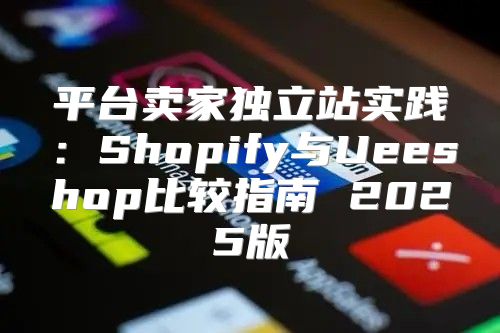 平台卖家独立站实践：Shopify与Ueeshop比较指南 2025版