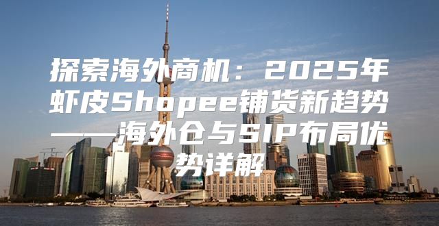 探索海外商机：2025年虾皮Shopee铺货新趋势——海外仓与SIP布局优势详解