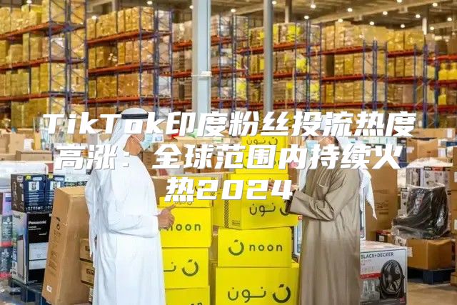 TikTok印度粉丝投流热度高涨：全球范围内持续火热2025