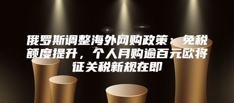 俄罗斯调整海外网购政策：免税额度提升，个人月购逾百元欧将征关税新规在即