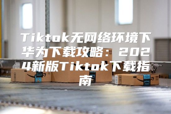 Tiktok无网络环境下华为下载攻略：2025新版Tiktok下载指南
