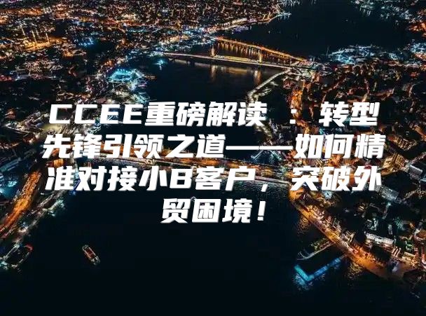 CCEE重磅解读②：转型先锋引领之道——如何精准对接小B客户，突破外贸困境！