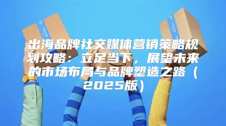 出海品牌社交媒体营销策略规划攻略：立足当下，展望未来的市场布局与品牌塑造之路2025版