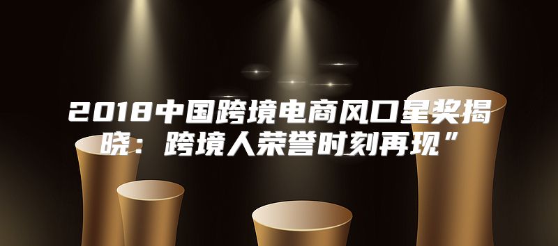 2018中国跨境电商风口星奖揭晓：跨境人荣誉时刻再现”