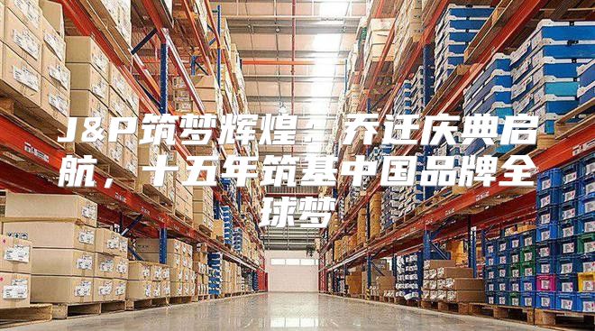J&P筑梦辉煌：乔迁庆典启航，十五年筑基中国品牌全球梦