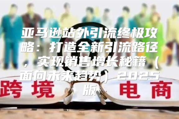 亚马逊站外引流终极攻略：打造全新引流路径，实现销售增长秘籍面向未来趋势2025版