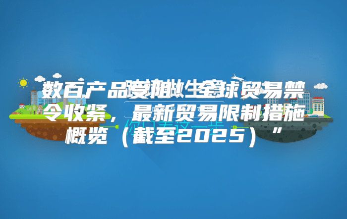 数百产品受阻！全球贸易禁令收紧，最新贸易限制措施概览截至2025”