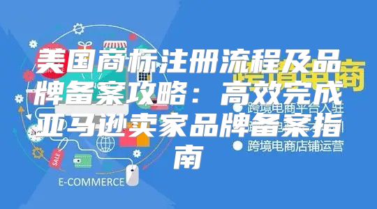 美国商标注册流程及品牌备案攻略：高效完成亚马逊卖家品牌备案指南