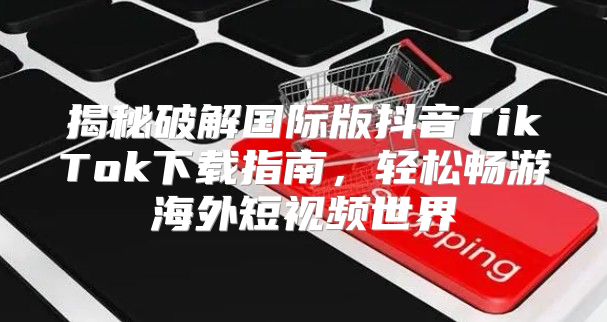 揭秘破解国际版抖音TikTok下载指南，轻松畅游海外短视频世界