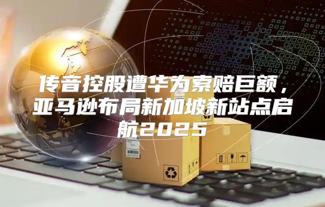 传音控股遭华为索赔巨额，亚马逊布局新加坡新站点启航2025