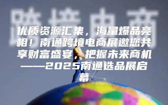优质资源汇集，海量爆品亮相！南通跨境电商展邀您共享财富盛宴，把握未来商机——2025南通选品展启幕