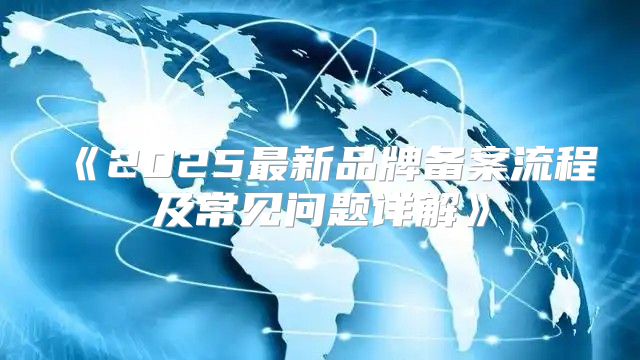 2025最新品牌备案流程及常见问题详解