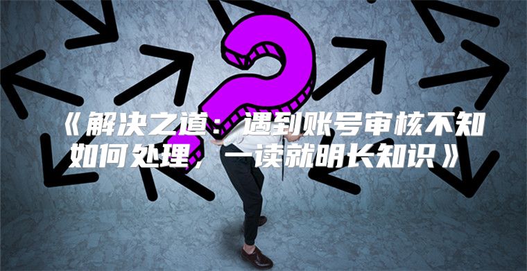 解决之道：遇到账号审核不知如何处理，一读就明长知识