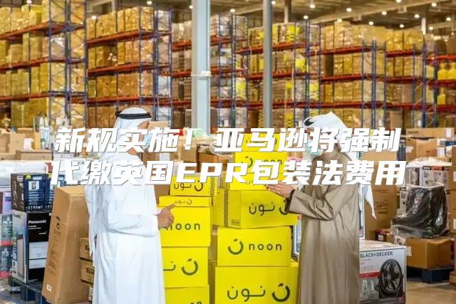 新规实施！亚马逊将强制代缴英国EPR包装法费用