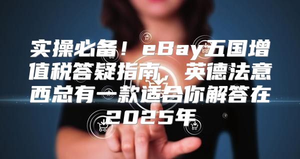 实操必备！eBay五国增值税答疑指南，英德法意西总有一款适合你解答在2025年